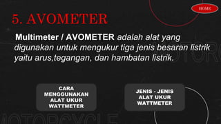 5. AVOMETER
Multimeter / AVOMETER adalah alat yang
digunakan untuk mengukur tiga jenis besaran listrik
yaitu arus,tegangan, dan hambatan listrik.
CARA
MENGGUNAKAN
ALAT UKUR
WATTMETER
JENIS - JENIS
ALAT UKUR
WATTMETER
HOME
 
