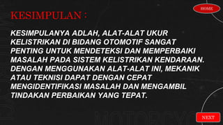 KESIMPULAN :
NEXT
KESIMPULANYA ADLAH, ALAT-ALAT UKUR
KELISTRIKAN DI BIDANG OTOMOTIF SANGAT
PENTING UNTUK MENDETEKSI DAN MEMPERBAIKI
MASALAH PADA SISTEM KELISTRIKAN KENDARAAN.
DENGAN MENGGUNAKAN ALAT-ALAT INI, MEKANIK
ATAU TEKNISI DAPAT DENGAN CEPAT
MENGIDENTIFIKASI MASALAH DAN MENGAMBIL
TINDAKAN PERBAIKAN YANG TEPAT.
HOME
 