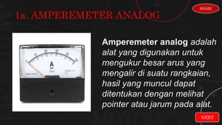 Amperemeter analog adalah
alat yang digunakan untuk
mengukur besar arus yang
mengalir di suatu rangkaian,
hasil yang muncul dapat
ditentukan dengan melihat
pointer atau jarum pada alat.
1a. AMPEREMETER ANALOG
HOME
NEXT
 