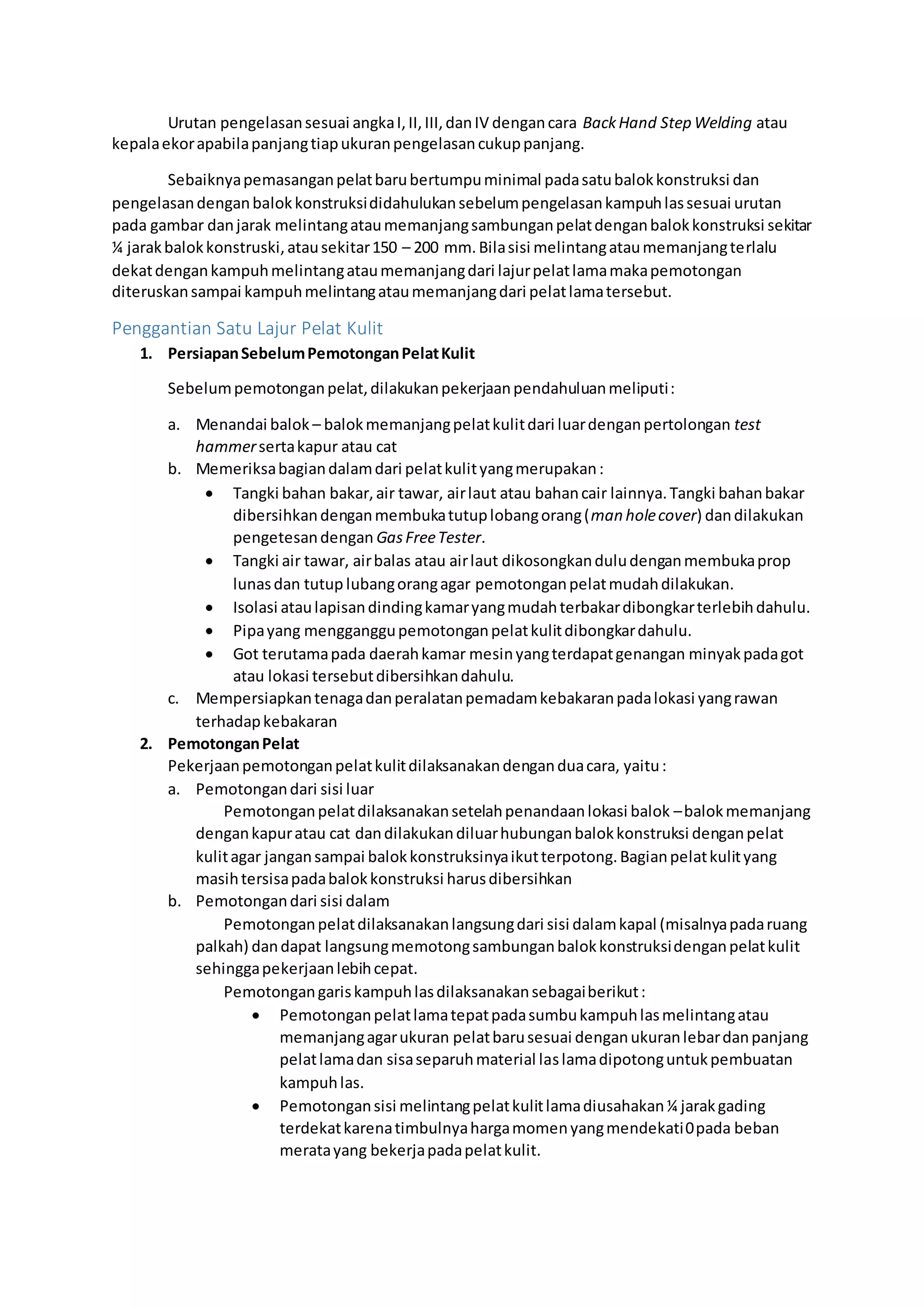 Urutan pengelasan sesuai angka I, II, III, dan IV dengan cara Back Hand Step Welding atau 
kepala ekor apabila panjang tiap ukuran pengelasan cukup panjang. 
Sebaiknya pemasangan pelat baru bertumpu minimal pada satu balok konstruksi dan 
pengelasan dengan balok konstruksi didahulukan sebelum pengelasan kampuh las sesuai urutan 
pada gambar dan jarak melintang atau memanjang sambungan pelat dengan balok konstruksi sekitar 
¼ jarak balok konstruski, atau sekitar 150 – 200 mm. Bila sisi melintang atau memanjang terlalu 
dekat dengan kampuh melintang atau memanjang dari lajur pelat lama maka pemotongan 
diteruskan sampai kampuh melintang atau memanjang dari pelat lama tersebut. 
Penggantian Satu Lajur Pelat Kulit 
1. Persiapan Sebelum Pemotongan Pelat Kulit 
Sebelum pemotongan pelat, dilakukan pekerjaan pendahuluan meliputi : 
a. Menandai balok – balok memanjang pelat kulit dari luar dengan pertolongan test 
hammer serta kapur atau cat 
b. Memeriksa bagian dalam dari pelat kulit yang merupakan : 
 Tangki bahan bakar, air tawar, air laut atau bahan cair lainnya. Tangki bahan bakar 
dibersihkan dengan membuka tutup lobang orang (man hole cover) dan dilakukan 
pengetesan dengan Gas Free Tester. 
 Tangki air tawar, air balas atau air laut dikosongkan dulu dengan membuka prop 
lunas dan tutup lubang orang agar pemotongan pelat mudah dilakukan. 
 Isolasi atau lapisan dinding kamar yang mudah terbakar dibongkar terlebih dahulu. 
 Pipa yang mengganggu pemotongan pelat kulit dibongkar dahulu. 
 Got terutama pada daerah kamar mesin yang terdapat genangan minyak pada got 
atau lokasi tersebut dibersihkan dahulu. 
c. Mempersiapkan tenaga dan peralatan pemadam kebakaran pada lokasi yang rawan 
terhadap kebakaran 
2. Pemotongan Pelat 
Pekerjaan pemotongan pelat kulit dilaksanakan dengan dua cara, yaitu : 
a. Pemotongan dari sisi luar 
Pemotongan pelat dilaksanakan setelah penandaan lokasi balok – balok memanjang 
dengan kapur atau cat dan dilakukan diluar hubungan balok konstruksi dengan pelat 
kulit agar jangan sampai balok konstruksinya ikut terpotong. Bagian pelat kulit yang 
masih tersisa pada balok konstruksi harus dibersihkan 
b. Pemotongan dari sisi dalam 
Pemotongan pelat dilaksanakan langsung dari sisi dalam kapal (misalnya pada ruang 
palkah) dan dapat langsung memotong sambungan balok konstruksi dengan pelat kulit 
sehingga pekerjaan lebih cepat. 
Pemotongan garis kampuh las dilaksanakan sebagai berikut : 
 Pemotongan pelat lama tepat pada sumbu kampuh las melintang atau 
memanjang agar ukuran pelat baru sesuai dengan ukuran lebar dan panjang 
pelat lama dan sisa separuh material las lama dipotong untuk pembuatan 
kampuh las. 
 Pemotongan sisi melintang pelat kulit lama diusahakan ¼ jarak gading 
terdekat karena timbulnya harga momen yang mendekati 0 pada beban 
merata yang bekerja pada pelat kulit. 
 