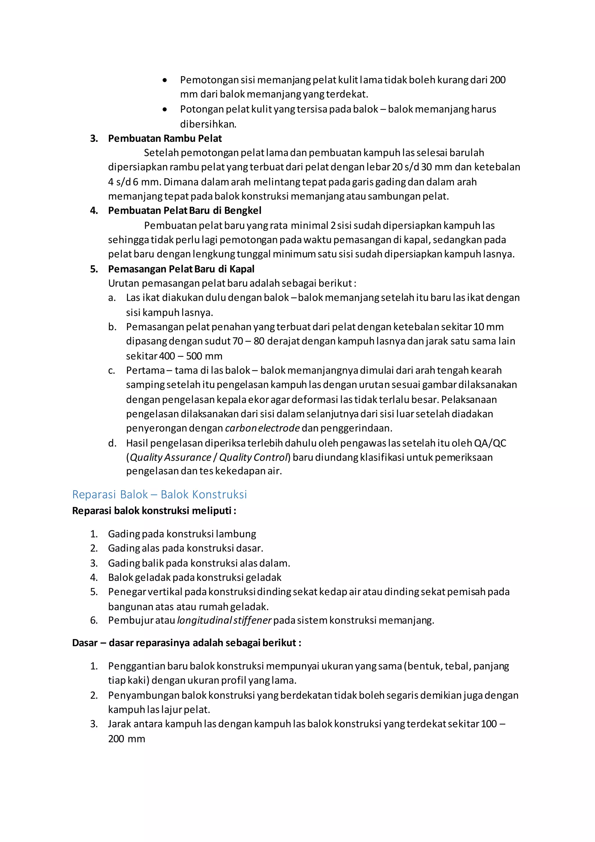  Pemotongan sisi memanjang pelat kulit lama tidak boleh kurang dari 200 
mm dari balok memanjang yang terdekat. 
 Potongan pelat kulit yang tersisa pada balok – balok memanjang harus 
dibersihkan. 
3. Pembuatan Rambu Pelat 
Setelah pemotongan pelat lama dan pembuatan kampuh las selesai barulah 
dipersiapkan rambu pelat yang terbuat dari pelat dengan lebar 20 s/d 30 mm dan ketebalan 
4 s/d 6 mm. Dimana dalam arah melintang tepat pada garis gading dan dalam arah 
memanjang tepat pada balok konstruksi memanjang atau sambungan pelat. 
4. Pembuatan Pelat Baru di Bengkel 
Pembuatan pelat baru yang rata minimal 2 sisi sudah dipersiapkan kampuh las 
sehingga tidak perlu lagi pemotongan pada waktu pemasangan di kapal, sedangkan pada 
pelat baru dengan lengkung tunggal minimum satu sisi sudah dipersiapkan kampuh lasnya. 
5. Pemasangan Pelat Baru di Kapal 
Urutan pemasangan pelat baru adalah sebagai berikut : 
a. Las ikat diakukan dulu dengan balok – balok memanjang setelah itu baru las ikat dengan 
sisi kampuh lasnya. 
b. Pemasangan pelat penahan yang terbuat dari pelat dengan ketebalan sekitar 10 mm 
dipasang dengan sudut 70 – 80 derajat dengan kampuh lasnya dan jarak satu sama lain 
sekitar 400 – 500 mm 
c. Pertama – tama di las balok – balok memanjangnya dimulai dari arah tengah kearah 
samping setelah itu pengelasan kampuh las dengan urutan sesuai gambar dilaksanakan 
dengan pengelasan kepala ekor agar deformasi las tidak terlalu besar. Pelaksanaan 
pengelasan dilaksanakan dari sisi dalam selanjutnya dari sisi luar setelah diadakan 
penyerongan dengan carbon electrode dan penggerindaan. 
d. Hasil pengelasan diperiksa terlebih dahulu oleh pengawas las setelah itu oleh QA/QC 
(Quality Assurance / Quality Control) baru diundang klasifikasi untuk pemeriksaan 
pengelasan dan tes kekedapan air. 
Reparasi Balok – Balok Konstruksi 
Reparasi balok konstruksi meliputi : 
1. Gading pada konstruksi lambung 
2. Gading alas pada konstruksi dasar. 
3. Gading balik pada konstruksi alas dalam. 
4. Balok geladak pada konstruksi geladak 
5. Penegar vertikal pada konstruksi dinding sekat kedap air atau dinding sekat pemisah pada 
bangunan atas atau rumah geladak. 
6. Pembujur atau longitudinal stiffener pada sistem konstruksi memanjang. 
Dasar – dasar reparasinya adalah sebagai berikut : 
1. Penggantian baru balok konstruksi mempunyai ukuran yang sama (bentuk, tebal, panjang 
tiap kaki) dengan ukuran profil yang lama. 
2. Penyambungan balok konstruksi yang berdekatan tidak boleh segaris demikian juga dengan 
kampuh las lajur pelat. 
3. Jarak antara kampuh las dengan kampuh las balok konstruksi yang terdekat sekitar 100 – 
200 mm 
 