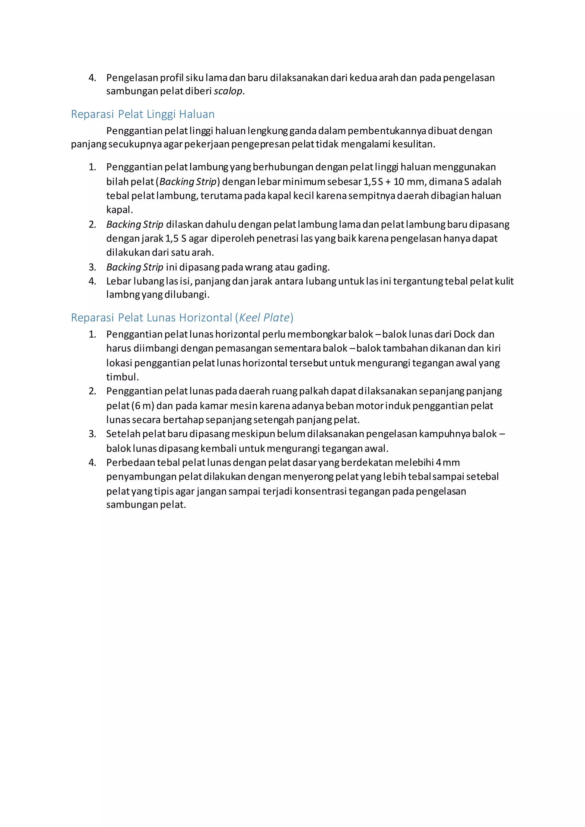 4. Pengelasan profil siku lama dan baru dilaksanakan dari kedua arah dan pada pengelasan 
sambungan pelat diberi scalop. 
Reparasi Pelat Linggi Haluan 
Penggantian pelat linggi haluan lengkung ganda dalam pembentukannya dibuat dengan 
panjang secukupnya agar pekerjaan pengepresan pelat tidak mengalami kesulitan. 
1. Penggantian pelat lambung yang berhubungan dengan pelat linggi haluan menggunakan 
bilah pelat (Backing Strip) dengan lebar minimum sebesar 1,5 S + 10 mm, dimana S adalah 
tebal pelat lambung, terutama pada kapal kecil karena sempitnya daerah dibagian haluan 
kapal. 
2. Backing Strip dilaskan dahulu dengan pelat lambung lama dan pelat lambung baru dipasang 
dengan jarak 1,5 S agar diperoleh penetrasi las yang baik karena pengelasan hanya dapat 
dilakukan dari satu arah. 
3. Backing Strip ini dipasang pada wrang atau gading. 
4. Lebar lubang las isi, panjang dan jarak antara lubang untuk las ini tergantung tebal pelat kulit 
lambng yang dilubangi. 
Reparasi Pelat Lunas Horizontal (Keel Plate) 
1. Penggantian pelat lunas horizontal perlu membongkar balok – balok lunas dari Dock dan 
harus diimbangi dengan pemasangan sementara balok – balok tambahan dikanan dan kiri 
lokasi penggantian pelat lunas horizontal tersebut untuk mengurangi tegangan awal yang 
timbul. 
2. Penggantian pelat lunas pada daerah ruang palkah dapat dilaksanakan sepanjang panjang 
pelat (6 m) dan pada kamar mesin karena adanya beban motor induk penggantian pelat 
lunas secara bertahap sepanjang setengah panjang pelat. 
3. Setelah pelat baru dipasang meskipun belum dilaksanakan pengelasan kampuhnya balok – 
balok lunas dipasang kembali untuk mengurangi tegangan awal. 
4. Perbedaan tebal pelat lunas dengan pelat dasar yang berdekatan melebihi 4 mm 
penyambungan pelat dilakukan dengan menyerong pelat yang lebih tebal sampai setebal 
pelat yang tipis agar jangan sampai terjadi konsentrasi tegangan pada pengelasan 
sambungan pelat. 

