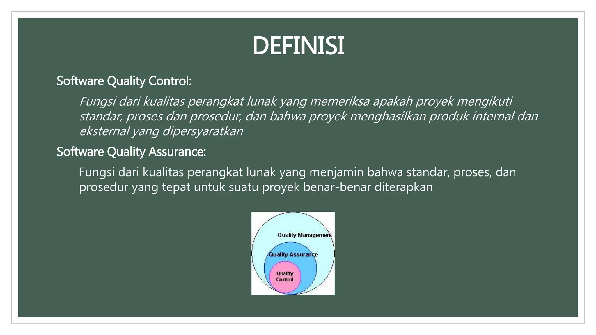 DEFINISI
Software Quality Control:
Fungsi dari kualitas perangkat lunak yang memeriksa apakah proyek mengikuti
standar, proses dan prosedur, dan bahwa proyek menghasilkan produk internal dan
eksternal yang dipersyaratkan
Software Quality Assurance:
Fungsi dari kualitas perangkat lunak yang menjamin bahwa standar, proses, dan
prosedur yang tepat untuk suatu proyek benar-benar diterapkan
 