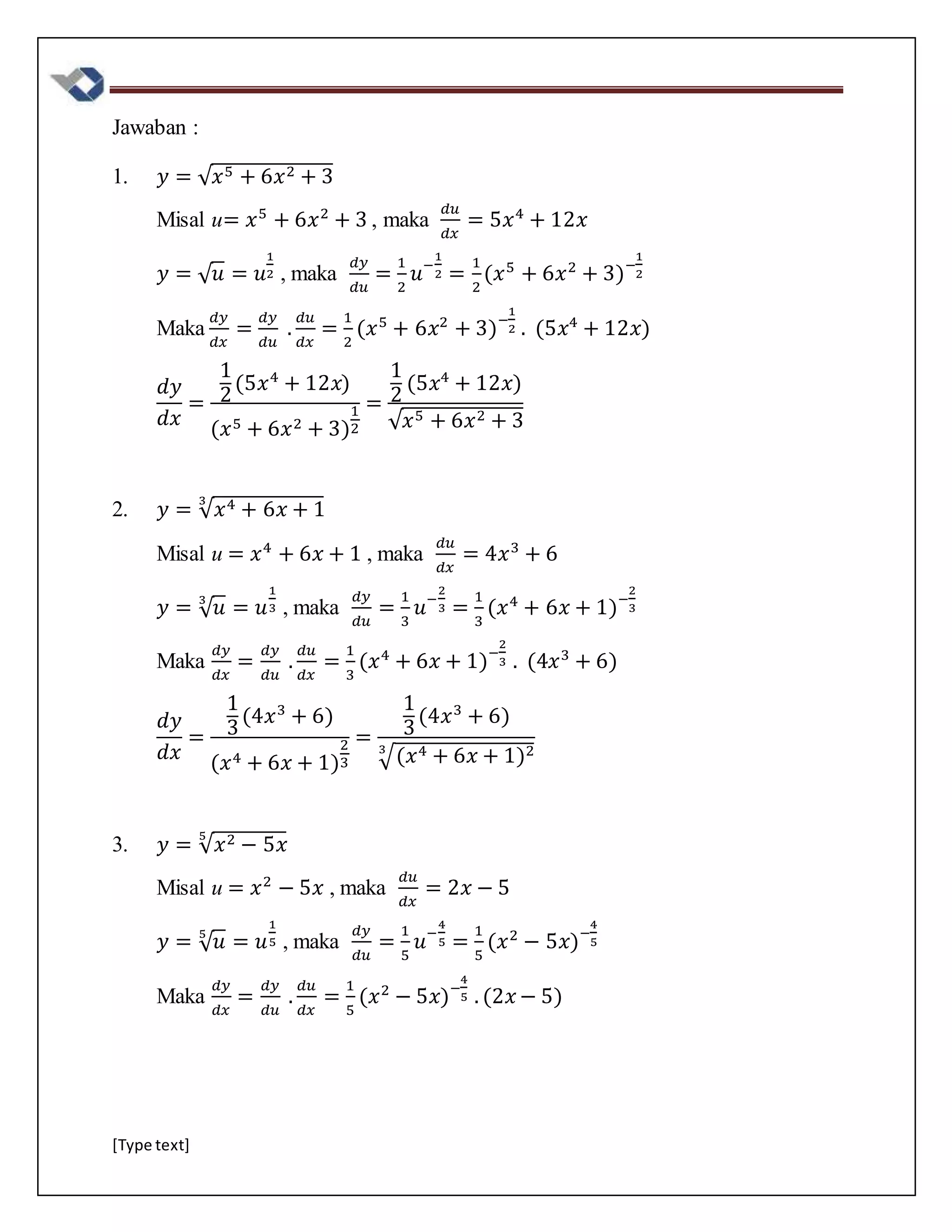 [Type text]
Jawaban :
1. 𝑦 = √ 𝑥5 + 6𝑥2 + 3
Misal u= 𝑥5
+ 6𝑥2
+ 3 , maka
𝑑𝑢
𝑑𝑥
= 5𝑥4
+ 12𝑥
𝑦 = √ 𝑢 = 𝑢
1
2 , maka
𝑑𝑦
𝑑𝑢
=
1
2
𝑢−
1
2 =
1
2
(𝑥5
+ 6𝑥2
+ 3)−
1
2
Maka
𝑑𝑦
𝑑𝑥
=
𝑑𝑦
𝑑𝑢
.
𝑑𝑢
𝑑𝑥
=
1
2
(𝑥5
+ 6𝑥2
+ 3)−
1
2 . (5𝑥4
+ 12𝑥)
𝑑𝑦
𝑑𝑥
=
1
2
(5𝑥4
+ 12𝑥)
(𝑥5 + 6𝑥2 + 3)
1
2
=
1
2
(5𝑥4
+ 12𝑥)
√ 𝑥5 + 6𝑥2 + 3
2. 𝑦 = √ 𝑥4 + 6𝑥 + 1
3
Misal u = 𝑥4
+ 6𝑥 + 1 , maka
𝑑𝑢
𝑑𝑥
= 4𝑥3
+ 6
𝑦 = √ 𝑢3
= 𝑢
1
3 , maka
𝑑𝑦
𝑑𝑢
=
1
3
𝑢−
2
3 =
1
3
(𝑥4
+ 6𝑥 + 1)−
2
3
Maka
𝑑𝑦
𝑑𝑥
=
𝑑𝑦
𝑑𝑢
.
𝑑𝑢
𝑑𝑥
=
1
3
(𝑥4
+ 6𝑥 + 1)−
2
3 . (4𝑥3
+ 6)
𝑑𝑦
𝑑𝑥
=
1
3
(4𝑥3
+ 6)
(𝑥4 + 6𝑥 + 1)
2
3
=
1
3
(4𝑥3
+ 6)
√(𝑥4 + 6𝑥 + 1)23
3. 𝑦 = √ 𝑥2 − 5𝑥
5
Misal u = 𝑥2
− 5𝑥 , maka
𝑑𝑢
𝑑𝑥
= 2𝑥 − 5
𝑦 = √ 𝑢5
= 𝑢
1
5 , maka
𝑑𝑦
𝑑𝑢
=
1
5
𝑢−
4
5 =
1
5
(𝑥2
− 5𝑥)−
4
5
Maka
𝑑𝑦
𝑑𝑥
=
𝑑𝑦
𝑑𝑢
.
𝑑𝑢
𝑑𝑥
=
1
5
(𝑥2
− 5𝑥)−
4
5 . (2𝑥 − 5)
 