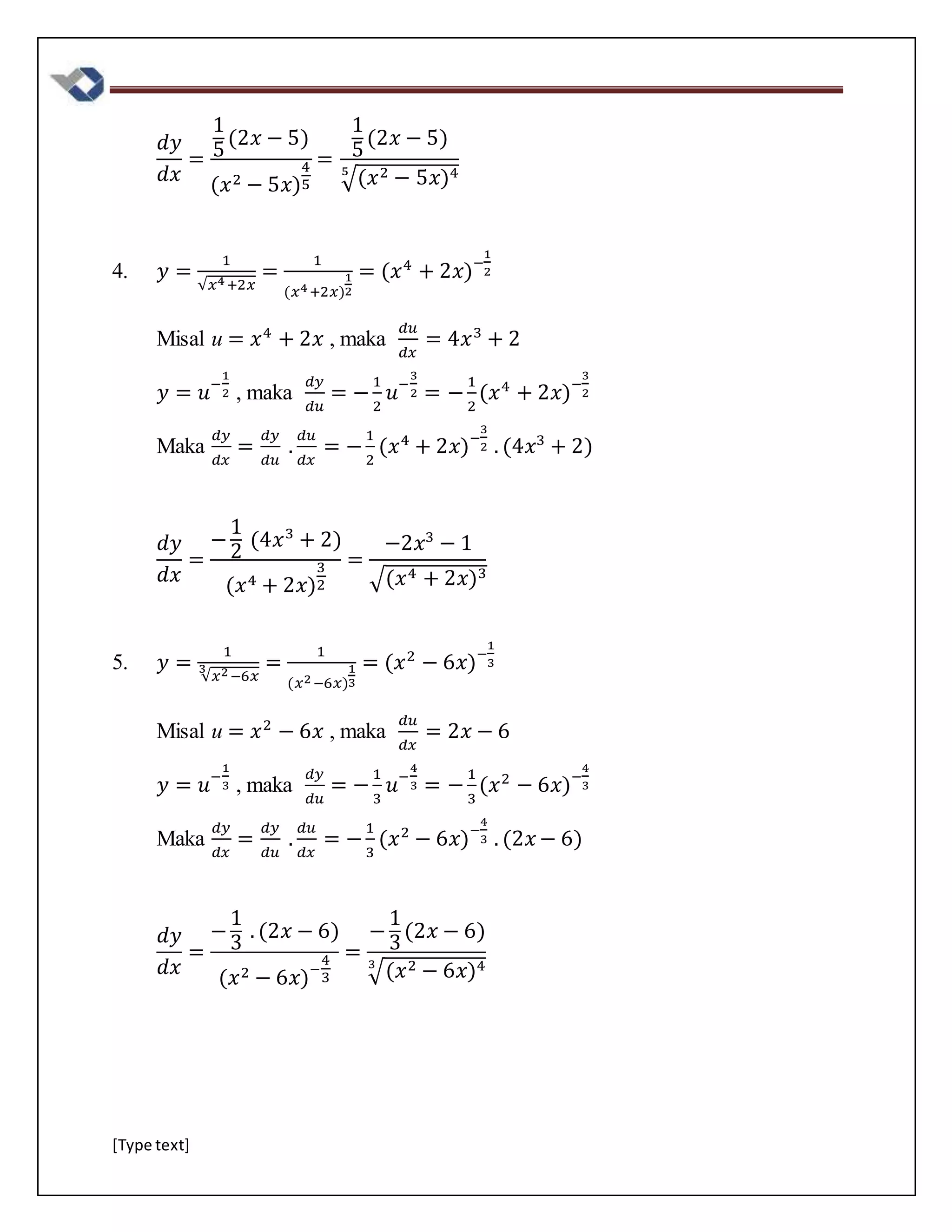 [Type text]
𝑑𝑦
𝑑𝑥
=
1
5
(2𝑥 − 5)
(𝑥2 − 5𝑥)
4
5
=
1
5
(2𝑥 − 5)
√(𝑥2 − 5𝑥)45
4. 𝑦 =
1
√𝑥4+2𝑥
=
1
(𝑥4+2𝑥)
1
2
= (𝑥4
+ 2𝑥)−
1
2
Misal u = 𝑥4
+ 2𝑥 , maka
𝑑𝑢
𝑑𝑥
= 4𝑥3
+ 2
𝑦 = 𝑢−
1
2 , maka
𝑑𝑦
𝑑𝑢
= −
1
2
𝑢−
3
2 = −
1
2
(𝑥4
+ 2𝑥)−
3
2
Maka
𝑑𝑦
𝑑𝑥
=
𝑑𝑦
𝑑𝑢
.
𝑑𝑢
𝑑𝑥
= −
1
2
(𝑥4
+ 2𝑥)−
3
2 . (4𝑥3
+ 2)
𝑑𝑦
𝑑𝑥
=
−
1
2
(4𝑥3
+ 2)
(𝑥4 + 2𝑥)
3
2
=
−2𝑥3
− 1
√(𝑥4 + 2𝑥)3
5. 𝑦 =
1
√𝑥2−6𝑥
3 =
1
(𝑥2−6𝑥)
1
3
= (𝑥2
− 6𝑥)−
1
3
Misal u = 𝑥2
− 6𝑥 , maka
𝑑𝑢
𝑑𝑥
= 2𝑥 − 6
𝑦 = 𝑢−
1
3 , maka
𝑑𝑦
𝑑𝑢
= −
1
3
𝑢−
4
3 = −
1
3
(𝑥2
− 6𝑥)−
4
3
Maka
𝑑𝑦
𝑑𝑥
=
𝑑𝑦
𝑑𝑢
.
𝑑𝑢
𝑑𝑥
= −
1
3
(𝑥2
− 6𝑥)−
4
3 . (2𝑥 − 6)
𝑑𝑦
𝑑𝑥
=
−
1
3
. (2𝑥 − 6)
(𝑥2 − 6𝑥)−
4
3
=
−
1
3
(2𝑥 − 6)
√(𝑥2 − 6𝑥)43
 