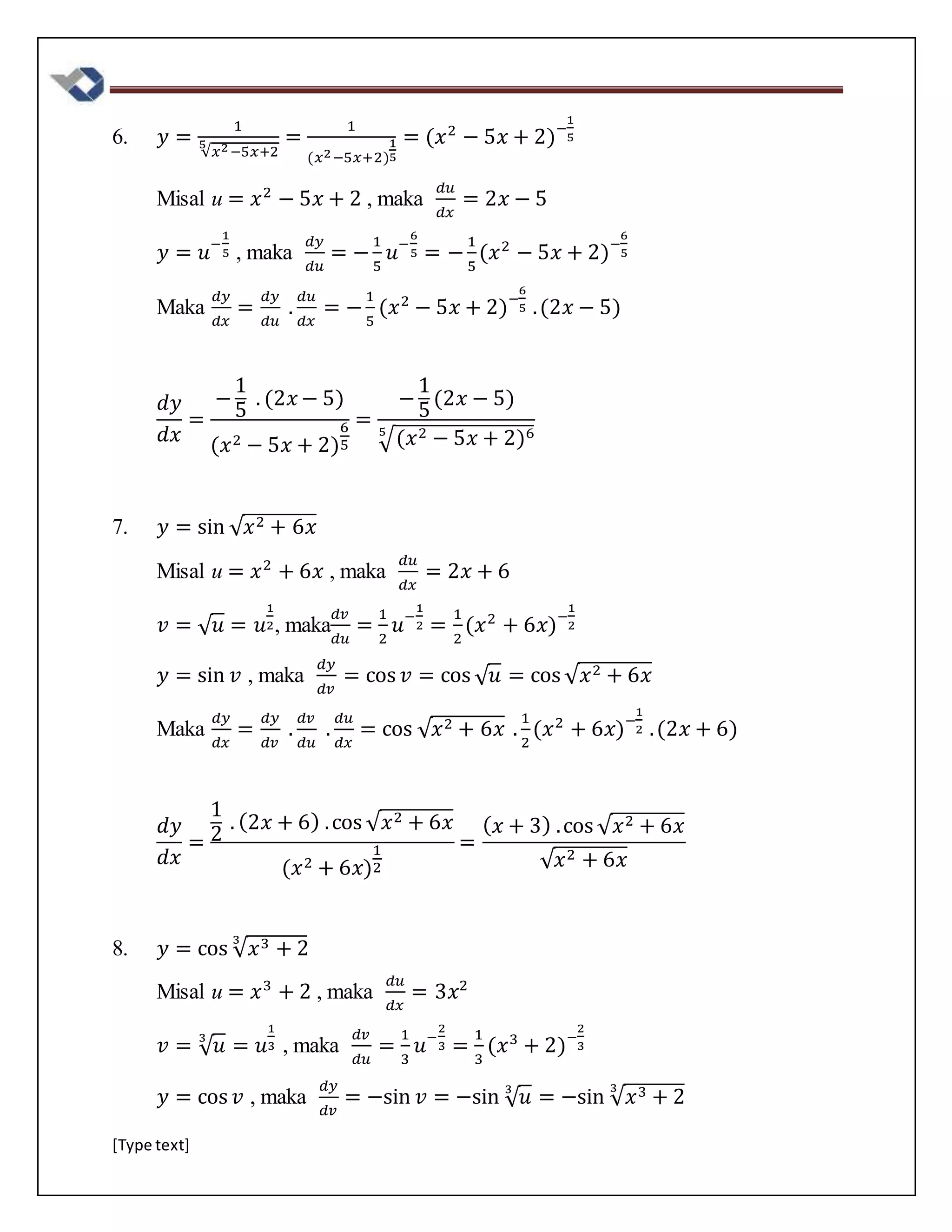 [Type text]
6. 𝑦 =
1
√𝑥2−5𝑥+2
5 =
1
(𝑥2−5𝑥+2)
1
5
= (𝑥2
− 5𝑥 + 2)−
1
5
Misal u = 𝑥2
− 5𝑥 + 2 , maka
𝑑𝑢
𝑑𝑥
= 2𝑥 − 5
𝑦 = 𝑢−
1
5 , maka
𝑑𝑦
𝑑𝑢
= −
1
5
𝑢−
6
5 = −
1
5
(𝑥2
− 5𝑥 + 2)−
6
5
Maka
𝑑𝑦
𝑑𝑥
=
𝑑𝑦
𝑑𝑢
.
𝑑𝑢
𝑑𝑥
= −
1
5
(𝑥2
− 5𝑥 + 2)−
6
5 .(2𝑥 − 5)
𝑑𝑦
𝑑𝑥
=
−
1
5
. (2𝑥 − 5)
(𝑥2 − 5𝑥 + 2)
6
5
=
−
1
5
(2𝑥 − 5)
√(𝑥2 − 5𝑥 + 2)65
7. 𝑦 = sin √ 𝑥2 + 6𝑥
Misal u = 𝑥2
+ 6𝑥 , maka
𝑑𝑢
𝑑𝑥
= 2𝑥 + 6
𝑣 = √ 𝑢 = 𝑢
1
2, maka
𝑑𝑣
𝑑𝑢
=
1
2
𝑢−
1
2 =
1
2
(𝑥2
+ 6𝑥)−
1
2
𝑦 = sin 𝑣 , maka
𝑑𝑦
𝑑𝑣
= cos 𝑣 = cos √ 𝑢 = cos √ 𝑥2 + 6𝑥
Maka
𝑑𝑦
𝑑𝑥
=
𝑑𝑦
𝑑𝑣
.
𝑑𝑣
𝑑𝑢
.
𝑑𝑢
𝑑𝑥
= cos √ 𝑥2 + 6𝑥 .
1
2
(𝑥2
+ 6𝑥)−
1
2 .(2𝑥 + 6)
𝑑𝑦
𝑑𝑥
=
1
2
. (2𝑥 + 6) .cos √ 𝑥2 + 6𝑥
(𝑥2 + 6𝑥)
1
2
=
( 𝑥 + 3) .cos √ 𝑥2 + 6𝑥
√ 𝑥2 + 6𝑥
8. 𝑦 = cos √ 𝑥3 + 2
3
Misal u = 𝑥3
+ 2 , maka
𝑑𝑢
𝑑𝑥
= 3𝑥2
𝑣 = √ 𝑢3
= 𝑢
1
3 , maka
𝑑𝑣
𝑑𝑢
=
1
3
𝑢−
2
3 =
1
3
(𝑥3
+ 2)−
2
3
𝑦 = cos 𝑣 , maka
𝑑𝑦
𝑑𝑣
= −sin 𝑣 = −sin √ 𝑢3
= −sin √ 𝑥3 + 2
3
 