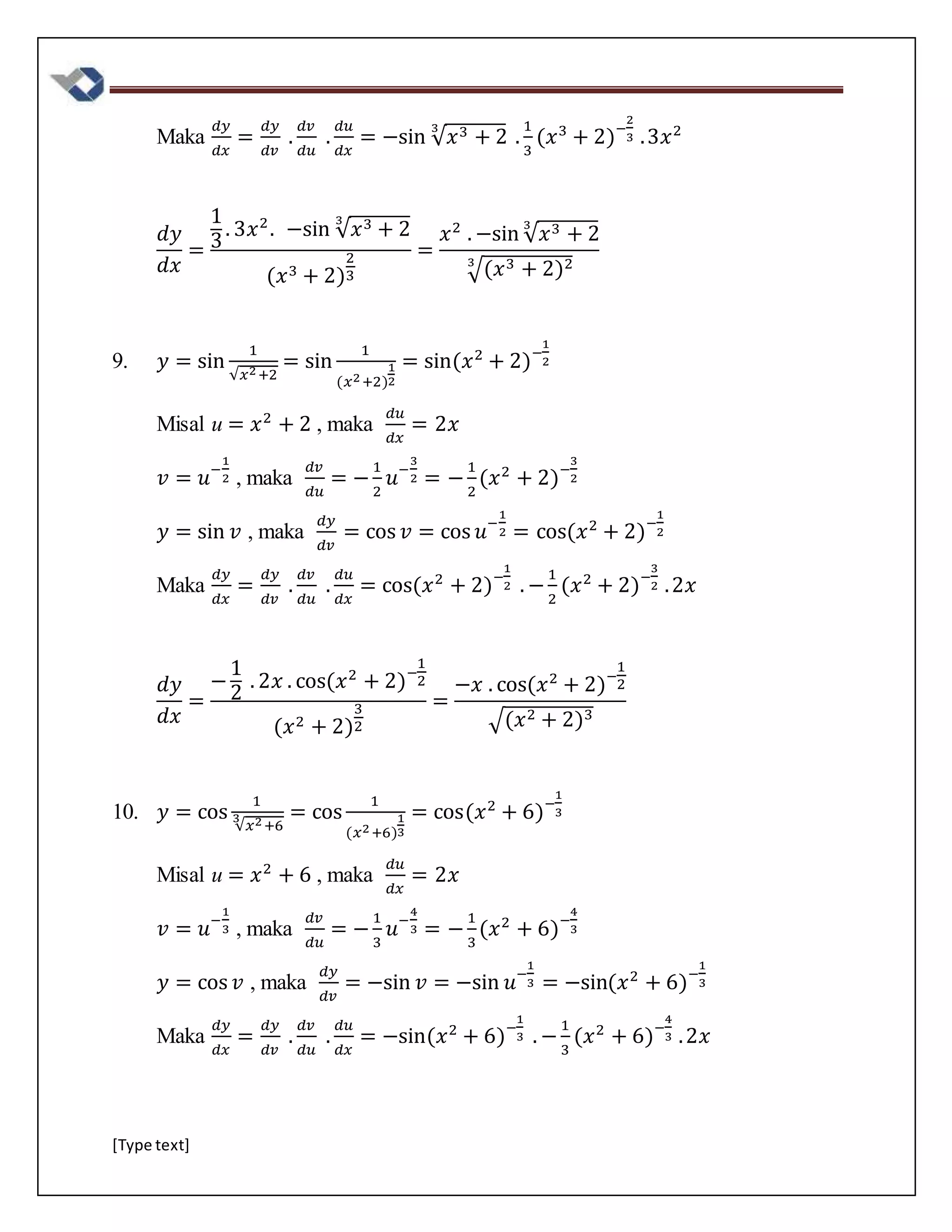 [Type text]
Maka
𝑑𝑦
𝑑𝑥
=
𝑑𝑦
𝑑𝑣
.
𝑑𝑣
𝑑𝑢
.
𝑑𝑢
𝑑𝑥
= −sin √ 𝑥3 + 2
3
.
1
3
(𝑥3
+ 2)−
2
3 .3𝑥2
𝑑𝑦
𝑑𝑥
=
1
3
. 3𝑥2
. −sin √ 𝑥3 + 2
3
(𝑥3 + 2)
2
3
=
𝑥2
. −sin √ 𝑥3 + 2
3
√(𝑥3 + 2)23
9. 𝑦 = sin
1
√𝑥2+2
= sin
1
(𝑥2+2)
1
2
= sin(𝑥2
+ 2)−
1
2
Misal u = 𝑥2
+ 2 , maka
𝑑𝑢
𝑑𝑥
= 2𝑥
𝑣 = 𝑢−
1
2 , maka
𝑑𝑣
𝑑𝑢
= −
1
2
𝑢−
3
2 = −
1
2
(𝑥2
+ 2)−
3
2
𝑦 = sin 𝑣 , maka
𝑑𝑦
𝑑𝑣
= cos 𝑣 = cos 𝑢−
1
2 = cos(𝑥2
+ 2)−
1
2
Maka
𝑑𝑦
𝑑𝑥
=
𝑑𝑦
𝑑𝑣
.
𝑑𝑣
𝑑𝑢
.
𝑑𝑢
𝑑𝑥
= cos(𝑥2
+ 2)−
1
2 . −
1
2
(𝑥2
+ 2)−
3
2 .2𝑥
𝑑𝑦
𝑑𝑥
=
−
1
2
. 2𝑥 . cos(𝑥2
+ 2)−
1
2
(𝑥2 + 2)
3
2
=
−𝑥 . cos(𝑥2
+ 2)−
1
2
√(𝑥2 + 2)3
10. 𝑦 = cos
1
√𝑥2+6
3 = cos
1
(𝑥2+6)
1
3
= cos(𝑥2
+ 6)−
1
3
Misal u = 𝑥2
+ 6 , maka
𝑑𝑢
𝑑𝑥
= 2𝑥
𝑣 = 𝑢−
1
3 , maka
𝑑𝑣
𝑑𝑢
= −
1
3
𝑢−
4
3 = −
1
3
(𝑥2
+ 6)−
4
3
𝑦 = cos 𝑣 , maka
𝑑𝑦
𝑑𝑣
= −sin 𝑣 = −sin 𝑢−
1
3 = −sin(𝑥2
+ 6)−
1
3
Maka
𝑑𝑦
𝑑𝑥
=
𝑑𝑦
𝑑𝑣
.
𝑑𝑣
𝑑𝑢
.
𝑑𝑢
𝑑𝑥
= −sin(𝑥2
+ 6)−
1
3 . −
1
3
(𝑥2
+ 6)−
4
3 .2𝑥
 