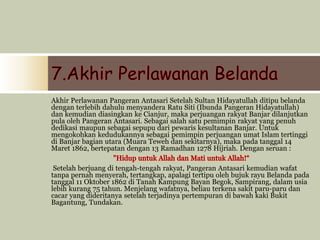 Akhir Perlawanan Pangeran Antasari Setelah Sultan Hidayatullah ditipu belanda
dengan terlebih dahulu menyandera Ratu Siti (Ibunda Pangeran Hidayatullah)
dan kemudian diasingkan ke Cianjur, maka perjuangan rakyat Banjar dilanjutkan
pula oleh Pangeran Antasari. Sebagai salah satu pemimpin rakyat yang penuh
dedikasi maupun sebagai sepupu dari pewaris kesultanan Banjar. Untuk
mengokohkan kedudukannya sebagai pemimpin perjuangan umat Islam tertinggi
di Banjar bagian utara (Muara Teweh dan sekitarnya), maka pada tanggal 14
Maret 1862, bertepatan dengan 13 Ramadhan 1278 Hijriah. Dengan seruan :
Setelah berjuang di tengah-tengah rakyat, Pangeran Antasari kemudian wafat
tanpa pernah menyerah, tertangkap, apalagi tertipu oleh bujuk rayu Belanda pada
tanggal 11 Oktober 1862 di Tanah Kampung Bayan Begok, Sampirang, dalam usia
lebih kurang 75 tahun. Menjelang wafatnya, beliau terkena sakit paru-paru dan
cacar yang dideritanya setelah terjadinya pertempuran di bawah kaki Bukit
Bagantung, Tundakan.
 