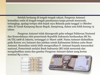 Setelah berjuang di tengah-tengah rakyat, Pangeran Antasari
kemudian wafat di tengah-tengah pasukannya tanpa pernah menyerah,
tertangkap, apalagi tertipu oleh bujuk rayu Belanda pada tanggal 11 Oktober
1862 di Tanah Kampung Bayan Begok, Sampirang, dalam usia lebih kurang 75
tahun.
Pangeran Antasari telah dianugerahi gelar sebagai Pahlawan Nasional
dan Kemerdekaan oleh pemerintah Republik Indonesia berdasarkan SK No.
06/TK/1968 di Jakarta, tertanggal 27 Maret 1968. Nama Antasari diabadikan
pada Korem 101/Antasari dan julukan untuk Kalimantan Selatan yaitu Bumi
Antasari. Kemudian untuk lebih mengenalkan P. Antasari kepada masyarakat
nasional, Pemerintah melalui Bank Indonesia (BI) telah mencetak dan
mengabadikan nama dan gambar Pangeran Antasari dalam uang kertas
nominal Rp 2.000,- .
11
 