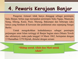 “Hidup untuk Allah dan Mati untuk
Allah!”
6
Pangeran Antasari tidak hanya dianggap sebagai pemimpin
Suku Banjar, beliau juga merupakan pemimpin Suku Ngaju, Maanyan,
Siang, Sihong, Kutai, Pasir, Murung, Bakumpai dan beberapa suku
lainya yang berdiam di kawasan dan pedalaman atau sepanjang Sungai
Barito.
Untuk mengokohkan kedudukannya sebagai pemimpin
perjuangan umat Islam tertinggi di Banjar bagian utara (Muara Teweh
dan sekitarnya), maka pada tanggal 14 Maret 1862, bertepatan dengan
13 Ramadhan 1278 Hijriah, dimulai dengan seruan:
 