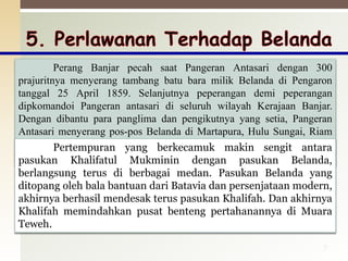 7
Perang Banjar pecah saat Pangeran Antasari dengan 300
prajuritnya menyerang tambang batu bara milik Belanda di Pengaron
tanggal 25 April 1859. Selanjutnya peperangan demi peperangan
dipkomandoi Pangeran antasari di seluruh wilayah Kerajaan Banjar.
Dengan dibantu para panglima dan pengikutnya yang setia, Pangeran
Antasari menyerang pos-pos Belanda di Martapura, Hulu Sungai, Riam
Kanan, Tanah Laut, Tabalong, sepanjang sungai Barito sampai ke Puruk
Cahu.
Pertempuran yang berkecamuk makin sengit antara
pasukan Khalifatul Mukminin dengan pasukan Belanda,
berlangsung terus di berbagai medan. Pasukan Belanda yang
ditopang oleh bala bantuan dari Batavia dan persenjataan modern,
akhirnya berhasil mendesak terus pasukan Khalifah. Dan akhirnya
Khalifah memindahkan pusat benteng pertahanannya di Muara
Teweh.
 
