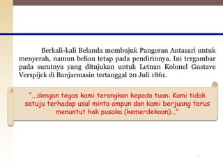 8
Berkali-kali Belanda membujuk Pangeran Antasari untuk
menyerah, namun beliau tetap pada pendirinnya. Ini tergambar
pada suratnya yang ditujukan untuk Letnan Kolonel Gustave
Verspijck di Banjarmasin tertanggal 20 Juli 1861.
“...dengan tegas kami terangkan kepada tuan: Kami tidak
setuju terhadap usul minta ampun dan kami berjuang terus
menuntut hak pusaka (kemerdekaan)...”
 