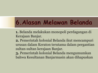 1. Belanda melakukan monopoli perdagangan di
Kerajaan Banjar.
2. Pemerintah kolonial Belanda ikut mencampuri
urusan dalam Keraton terutama dalam pergantian
sultan-sultan kerajaan Banjar.
3. Pemerintah kolonial Belanda mengumumkan
bahwa Kesultanan Banjarmasin akan dihapuskan
 