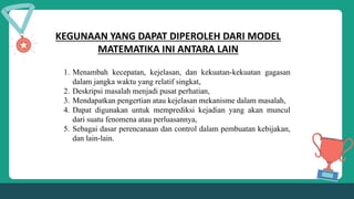 KEGUNAAN YANG DAPAT DIPEROLEH DARI MODEL
MATEMATIKA INI ANTARA LAIN
1. Menambah kecepatan, kejelasan, dan kekuatan-kekuatan gagasan
dalam jangka waktu yang relatif singkat,
2. Deskripsi masalah menjadi pusat perhatian,
3. Mendapatkan pengertian atau kejelasan mekanisme dalam masalah,
4. Dapat digunakan untuk memprediksi kejadian yang akan muncul
dari suatu fenomena atau perluasannya,
5. Sebagai dasar perencanaan dan control dalam pembuatan kebijakan,
dan lain-lain.
 