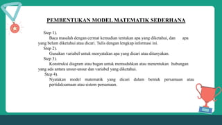 PEMBENTUKAN MODEL MATEMATIK SEDERHANA
Step 1).
Baca masalah dengan cermat kemudian tentukan apa yang diketahui, dan apa
yang belum diketahui atau dicari. Tulis dengan lengkap informasi ini.
Step 2).
Gunakan variabel untuk menyatakan apa yang dicari atau ditanyakan.
Step 3).
Konstruksi diagram atau bagan untuk memudahkan atau menentukan hubungan
yang ada antara unsur-unsur dan variabel yang diketahui.
Step 4).
Nyatakan model matematik yang dicari dalam bentuk persamaan atau
pertidaksamaan atau sistem persamaan.
 