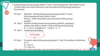 2. Keliling bangun persegi panjang adalah 72 meter. Selisih panjang dan lebar adalah 6 meter.
Tulislah fungsi atau model matematika yang menyatakan keliling persegi panjang itu!
Penyelesaian:
 Step 1 Diketahui : Keliling bilangan persegi panjang adalah 72 meter.
Selisih panjang dan lebar adalah 6 meter.
Ditanya : model matematika yang menyatakan keliling persegi
panjang?
 Step 2 Misalkan keliling bangun persegi panjang adalah K, panjangnya
adalah p dan lebarnya adalah l. Rumus keliling persegi panjang
K= 2 x (p+l), sedangkan p-l = 6 jadi, p = 6 + l
 Step 3 Gambar persegi panjang
l l
p
 Step 4 Formulasi untuk keliling persegi panjang K= 2x(p+l) kemudian di subtitusikan
p=6+l
K= 2x(p+l)
72= 2x(6+21)
Maka diperoleh model matematika yang menyatakan keliling persegi panjang yaitu 72= 2x(6+21)
K=72 meter
 