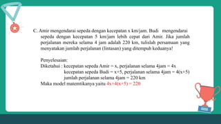 C. Amir mengendarai sepeda dengan kecepatan x km/jam. Budi mengendarai
sepeda dengan kecepatan 5 km/jam lebih cepat dari Amir. Jika jumlah
perjalanan mereka selama 4 jam adalah 220 km, tulislah persamaan yang
menyatakan jumlah perjalanan (lintasan) yang ditempuh keduanya!
Penyelesaian:
Diketahui : kecepatan sepeda Amir = x, perjalanan selama 4jam = 4x
kecepatan sepeda Budi = x+5, perjalanan selama 4jam = 4(x+5)
jumlah perjalanan selama 4jam = 220 km
Maka model matemtikanya yaitu 4x+4(x+5) = 220
 