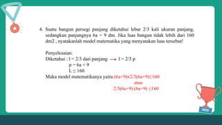 4. Suatu bangun persegi panjang diketahui lebar 2/3 kali ukuran panjang,
sedangkan panjangnya 6a + 9 dm. Jika luas bangun tidak lebih dari 160
dm2 , nyatakanlah model matematika yang menyatakan luas tersebut!
Penyelesaian:
Diketahui : l = 2/3 dari panjang l = 2/3 p
p = 6a + 9
L ≤ 160
Maka model matematikanya yaitu (6a+9)x2/3(6a+9)≤160
atau
2/3(6a+9) (6a+9) ≤160
 