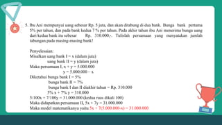 5. Ibu Ani mempunyai uang sebesar Rp. 5 juta, dan akan ditabung di dua bank. Bunga bank pertama
5% per tahun, dan pada bank kedua 7 % per tahun. Pada akhir tahun ibu Ani menerima bunga uang
dari kedua bank itu sebesar Rp. 310.000,-. Tulislah persamaan yang menyatakan jumlah
tabungan pada masing-masing bank!
Penyelesaian:
Misalkan uang bank I = x (dalam juta)
uang bank II = y (dalam juta)
Maka persamaan I, x + y = 5.000.000
y = 5.000.000 – x
Diketahui bunga bank I = 5%
bunga bank II = 7%
bunga bank I dan II diakhir tahun = Rp. 310.000
5% x + 7% y = 310.000
5/100x + 7/100y = 31.000.000 (kedua ruas dikali 100)
Maka didapatkan persamaan II, 5x + 7y = 31.000.000
Maka model matematikanya yaitu 5x + 7(5.000.000-x) = 31.000.000
 