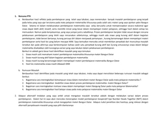 1. Rencana PTK
a. Berdasarkan hasil refleksi pada pembelajaran yang telah saya lakukan, saya menemukan banyak masalah pembelajaran yang terjadi
pada kelas yang saya ajar terutama pada mata pelajaran metematika khsusunya pada salah satu materi yang saya ajarkan yakni Bangun
Datar. Selama ini dalam melaksanakan pembelajaran matematika saya selau berusaha untuk mempersiapkan secara maksimal agar
siswa dapat lebih aktif, kreatif, serta memiliki minat yang besar dalam mempelajari materi pelajaran, sehingga hasil dalam setiap tes
memuaskan. Namun pada kenyataannya, yang saya jumpai justru sebaliknya. Proses pembelajaran berjalan tidak sesuai dengan rencana
pelaksanaan pembelajaran yang telah saya rencanakan sebelumnya, sehingga masih ada siswa yang kurang aktif dalam kegiatan
pembelajaran, tidak berani bertanya, kurang percaya diri dalam menjawab pertanyaan , kurang bersemangat dalam mempelajari materi
pembelajaran serta hasil tes yang belum mecapai KKM. Saya kemudian mencoba untuk memikirkan penyebab dari munculnya masalah
tersebut dan pada akhirnya saya berkesimpulan bahwa salah satu penyebab kurang aktif dan kurang antusiasnya siswa dalam belajar
matematika disebabkan oleh kurangnya variasi yang saya lakukan dalam pelaksanaan pembelajaran.
Berikut ini adalah garis besar hasil identifikasi masalah yang saya temukan:
1. Siswa masih sulit memahami materi pembelajaran matematika khususnya materi Bangun Datar
2. Siswa masih kurang aktif dalam kegiatan pembelajaran matematika
3. Siswa masih kurang bersemangat dalam mempelajari materi pembelajaran matematika Bangun Datar
4. Hasil tes matematika siswa masih dibawah KKM
b. Rumusan Masalah
Berdasarkan hasil identifikasi pada masalah yang telah saya lakukan, maka saya dapat menuliskan beberapa rumusan masalah sebagai
berikut:
1. Bagaimana cara meningkatkan kemampuan siswa dalam memahami materi Bangun Datar pada mata pelajaran matematika ?
2. Bagaimana cara meningkatkan keaktifan siswa dalam proses pembelajaran matematika materi Bangun Datar?
3. Bagaiman cara meningkatkan motivasi siswa dalam mempelajari materi Bangung Datar pada mata pelajaran Matematika?
4. Bagaimana cara meningkatkan hasil belajar siswa pada mata pelajaran matematika materi Bangun Datar
2. Adapun alternatif tindakan yang saya ambil untuk mengatasi masalah tersebut adalah dengan melakukan variasi dalam proses
pembelajaran. Dalam hal ini saya akan mencoba menerapkan model pembelajaran kooperatif tipe Number Heads Together (NHT) dalam
pembelajaran matematika khususnya untuk mengajarkan materi Bangun Datar. Adapun Judul penelitian dan hasilnya, yang relevan dengan
alternatif penyelesaain masalah yang saya pilih diantaranya:
 