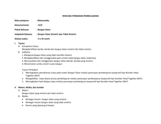 RENCANA PERBAIKAN PEMBELAJARAN
Mata pelajaran : Matematika
Kelas/semester : IV/II
Pokok Bahasan : Bangun Datar
Subpokok Bahasan : Bangun Datar Simetris dan Tidak Simetris
Alokasi waktu : 2 x 35 menit
I. Tujuan
A. Kompetensi Dasar
Mengidentifikasi benda- benda dan bangun datar simetris dan tidak simetris
B. Indikator
1. Mengenal bangun datar yang tidak memiliki simetris
2. Mengidentifikasi dan menggunakan garis simetri pada bangun datar sederhana
3. Menunjukkan dan menggambar bangun datar (benda- benda) yang simetris
4. Menentukan sumbu simetri suatu bangun
Tujuan Perbaikan:
1. Meningkatkan pemahaman siswa pada materi Bangun Datar melalui penerapan pembelajaran kooperatif tipe Number Head
Together (NHT)
2. Mengaktifkan siswa dalam proses pembelajaran melalui penerapan pembelajaran kooperatif tipe Number Head Together (NHT)
3. Meningkatkan hasil belajar siswa melalui penerapan pembelajaran kooperatif tipe Number Head Together (NHT)
II. Materi, Media, dan Sumber
A. Materi :
Bangun datar yang simetris dan tidak simetris
B. Media:
 Berbagai macam bangun datar yang simetris
 Berbagai macam bangun datar yang tidak simetris
 Nomor yang dipasang di kepala
 