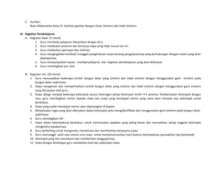 C. Sumber:
Buku Matematika Kelas IV. Gambar-gambar Bangun Datar Simetris dan tidak Simetris.
III. Kegiatan Pembelajaran
A. Kegiatan Awal: (5 menit)
1. Guru membuka pelajaran dilanjutkan dengan do’a.
2. Guru melakukan presensi dan bertanya siapa yang tidak masuk hari ini.
3. Guru melakukan apersepsi dan motivasi
4. Guru mengingatkan kembali/ menggali pengetahuan siswa tentang pengalamannya yang berhubungan dengan materi yang akan
dipelajarinya.
5. Guru menyampaikan tujuan , manfaat pelajaran, dan kegiatan pembelajaran yang akan dilakukan.
6. Guru membagikan pre- test
B. Kegiatan Inti: (50 menit)
1. Guru menunjukkan beberapa contoh bangun datar yang simetris dan tidak simetris dengan menggunakan garis simetris pada
bangun datar sederhana.
2. Siswa mengamati dan memperhatikan contoh bangun datar yang simetris dan tidak simetris dengan menggunakan garis simetris
yang ditunjukan oleh guru.
3. Siswa dibagi menjadi beberapa kelompok secara heterogen.setiap kelompok terdiri 4-5 peserta. Pembentukan kelompok dengan
cara, guru membagikan nomor kepada siswa dan siswa yang mendapat nomor yang sama akan menjadi satu kelompok untuk
berdiskusi.
4. Siswa yang sudah mendapat nomor akan dipasangkan di kepala
5. Menjelaskan tugas yang akan dikerjakan dalam kelompok yaitu mengidentifikasi dan menggunakan garis simetris pada bangun datar
sederhana
6. Guru membagikan LKS
7. Siswa dalam kelompoknya berdiskusi untuk memutuskan jawaban yang paling benar dan memastikan setiap anggota kelompok
mengetahui jawabannya.
8. Guru berkeliling untuk mengamati, memotivasi dan memfasilitasi kerjasama siswa.
9. Guru memanggil salah satu nomor urut siswa untuk mempresentasikan hasil duskusi kelompoknya (perwakilan tiap kelompok)
10. Kelompok yang lain memahami dan memberikan tanggapannya.
11. Siswa dengan bimbingan guru membahas hasil dari pekerjaan siswa
 