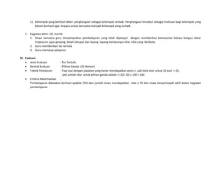 12. Kelompok yang berhasil diberi penghargaan sebagai kelompok terbaik. Penghargaan tersebut sebagai motivasi bagi kelompok yang
belum berhasil agar terpacu untuk berusaha menjadi kelompok yang terbaik.
C. Kegiatan akhir: (15 menit)
1. Siswa bersama guru menyimpulkan pembelajaran yang telah dipelajari dengan memberikan kesimpulan bahwa bangun datar
trapesium, jajar genjang, belah ketupat dan layang- layang mempunyai sifat- sifat yang berbeda.
2. Guru memberikan tes tertulis
3. Guru menutup pelajaran
IV. Evaluasi
 Jenis Evaluasi : Tes Tertulis
 Bentuk Evaluasi : Pilihan Ganda (20 Nomor)
 Teknik Penskoran : Tiap soal dengan jawaban yang benar mendapatkan poin=1, jadi total skor untuk 20 soal = 20,
jadi jumlah skor untuk pilihan ganda adalah = (20/ 20) x 100 = 100
 Kriteria Keberhasilan :
Pembelajaran dikatakan berhasil apabila 75% dari jumlah siswa mendapatkan nilai ≥ 70 dan siswa berpartisipafi aktif dalam kegiatan
pembelajaran
 