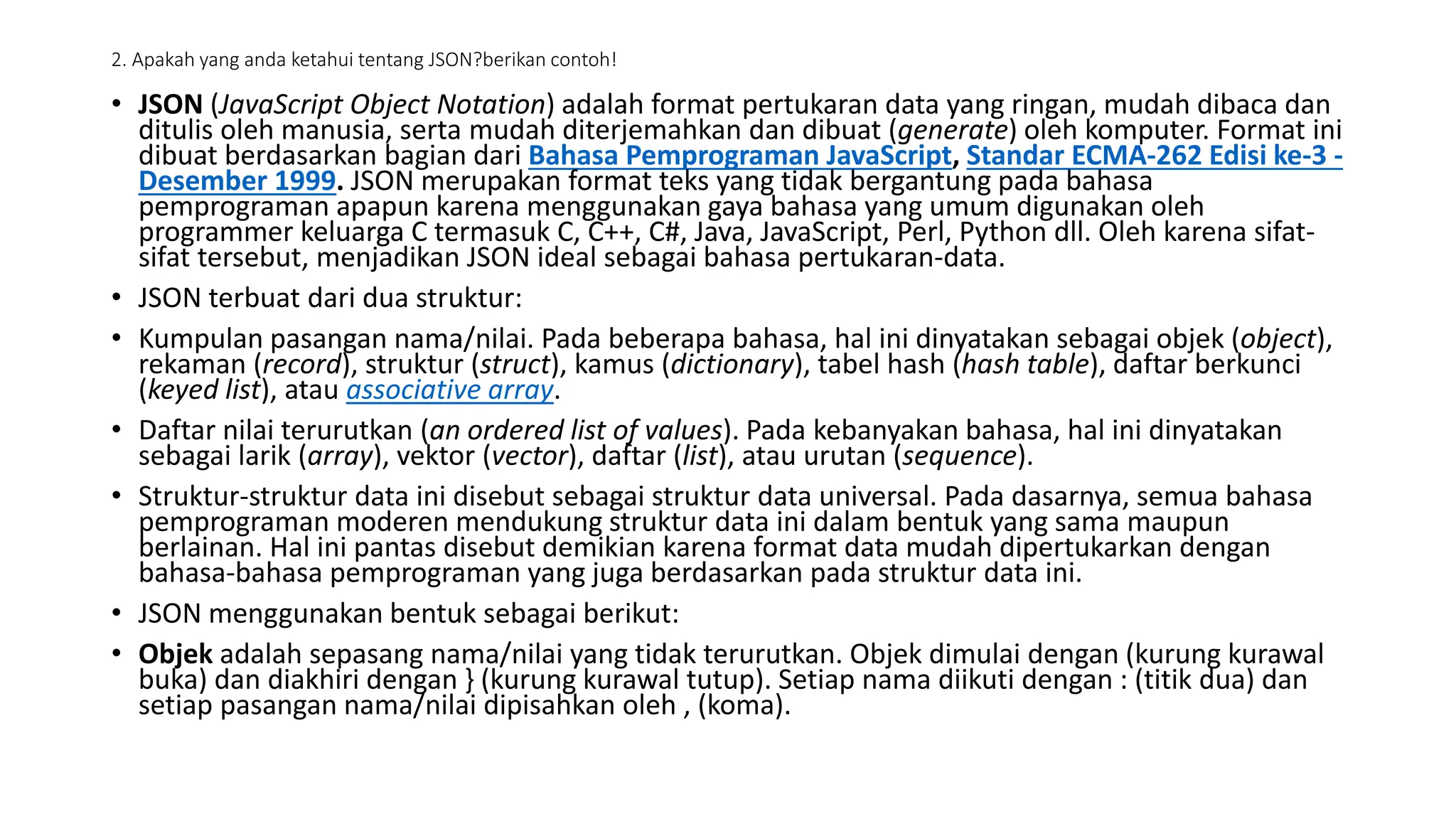 2. Apakah yang anda ketahui tentang JSON?berikan contoh!
• JSON (JavaScript Object Notation) adalah format pertukaran data yang ringan, mudah dibaca dan
ditulis oleh manusia, serta mudah diterjemahkan dan dibuat (generate) oleh komputer. Format ini
dibuat berdasarkan bagian dari Bahasa Pemprograman JavaScript, Standar ECMA-262 Edisi ke-3 -
Desember 1999. JSON merupakan format teks yang tidak bergantung pada bahasa
pemprograman apapun karena menggunakan gaya bahasa yang umum digunakan oleh
programmer keluarga C termasuk C, C++, C#, Java, JavaScript, Perl, Python dll. Oleh karena sifat-
sifat tersebut, menjadikan JSON ideal sebagai bahasa pertukaran-data.
• JSON terbuat dari dua struktur:
• Kumpulan pasangan nama/nilai. Pada beberapa bahasa, hal ini dinyatakan sebagai objek (object),
rekaman (record), struktur (struct), kamus (dictionary), tabel hash (hash table), daftar berkunci
(keyed list), atau associative array.
• Daftar nilai terurutkan (an ordered list of values). Pada kebanyakan bahasa, hal ini dinyatakan
sebagai larik (array), vektor (vector), daftar (list), atau urutan (sequence).
• Struktur-struktur data ini disebut sebagai struktur data universal. Pada dasarnya, semua bahasa
pemprograman moderen mendukung struktur data ini dalam bentuk yang sama maupun
berlainan. Hal ini pantas disebut demikian karena format data mudah dipertukarkan dengan
bahasa-bahasa pemprograman yang juga berdasarkan pada struktur data ini.
• JSON menggunakan bentuk sebagai berikut:
• Objek adalah sepasang nama/nilai yang tidak terurutkan. Objek dimulai dengan (kurung kurawal
buka) dan diakhiri dengan } (kurung kurawal tutup). Setiap nama diikuti dengan : (titik dua) dan
setiap pasangan nama/nilai dipisahkan oleh , (koma).
 