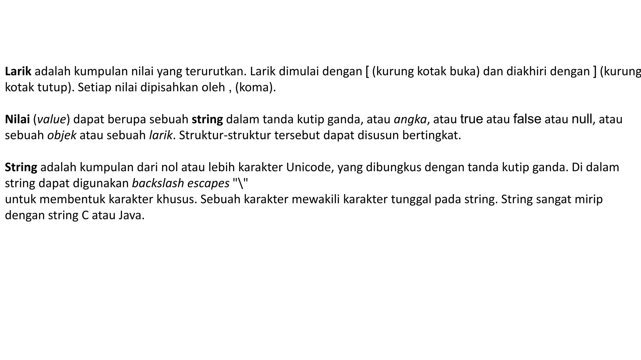 Larik adalah kumpulan nilai yang terurutkan. Larik dimulai dengan [ (kurung kotak buka) dan diakhiri dengan ] (kurung
kotak tutup). Setiap nilai dipisahkan oleh , (koma).
Nilai (value) dapat berupa sebuah string dalam tanda kutip ganda, atau angka, atau true atau false atau null, atau
sebuah objek atau sebuah larik. Struktur-struktur tersebut dapat disusun bertingkat.
String adalah kumpulan dari nol atau lebih karakter Unicode, yang dibungkus dengan tanda kutip ganda. Di dalam
string dapat digunakan backslash escapes ""
untuk membentuk karakter khusus. Sebuah karakter mewakili karakter tunggal pada string. String sangat mirip
dengan string C atau Java.
 