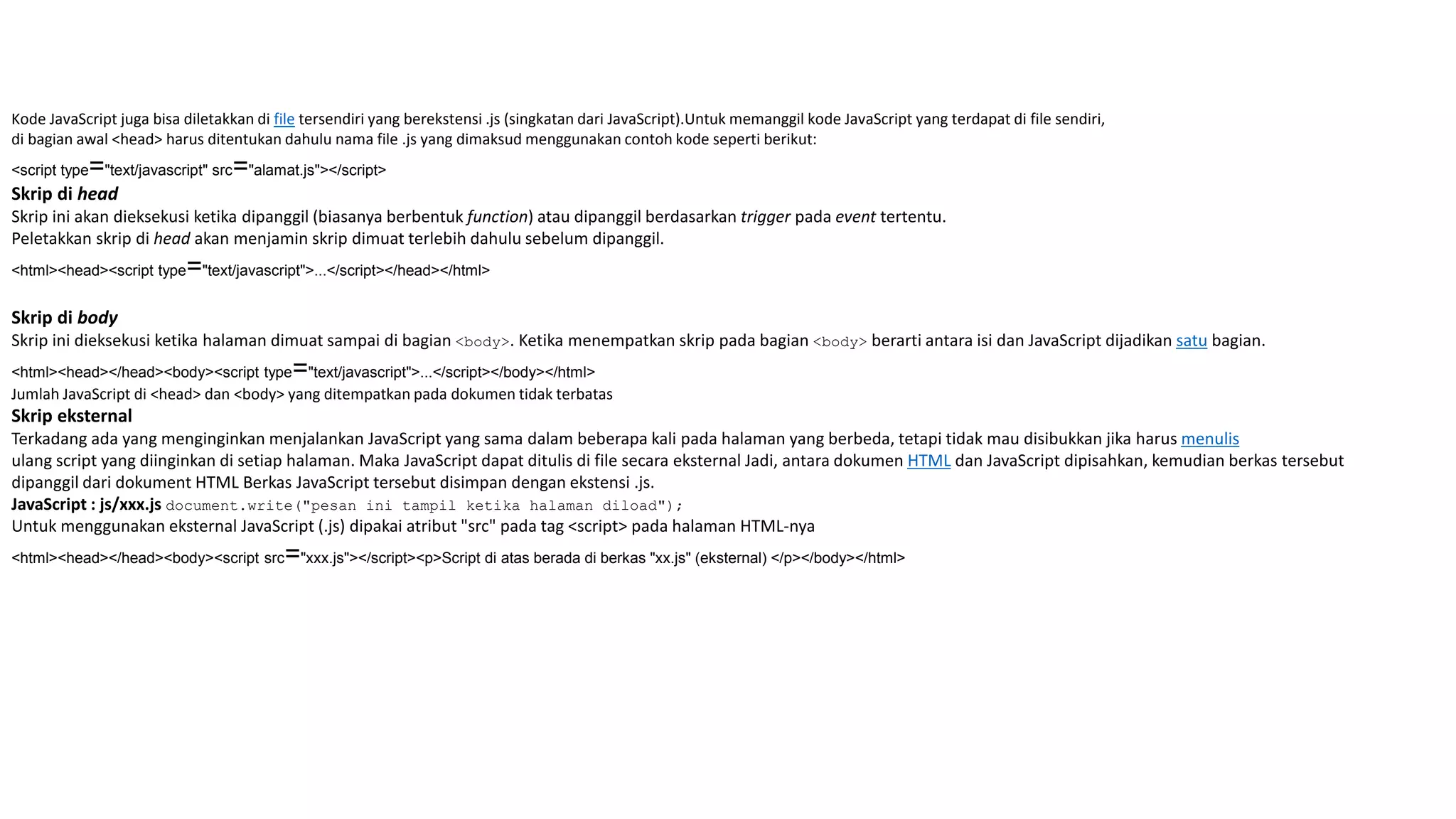 Kode JavaScript juga bisa diletakkan di file tersendiri yang berekstensi .js (singkatan dari JavaScript).Untuk memanggil kode JavaScript yang terdapat di file sendiri,
di bagian awal <head> harus ditentukan dahulu nama file .js yang dimaksud menggunakan contoh kode seperti berikut:
<script type="text/javascript" src="alamat.js"></script>
Skrip di head
Skrip ini akan dieksekusi ketika dipanggil (biasanya berbentuk function) atau dipanggil berdasarkan trigger pada event tertentu.
Peletakkan skrip di head akan menjamin skrip dimuat terlebih dahulu sebelum dipanggil.
<html><head><script type="text/javascript">...</script></head></html>
Skrip di body
Skrip ini dieksekusi ketika halaman dimuat sampai di bagian <body>. Ketika menempatkan skrip pada bagian <body> berarti antara isi dan JavaScript dijadikan satu bagian.
<html><head></head><body><script type="text/javascript">...</script></body></html>
Jumlah JavaScript di <head> dan <body> yang ditempatkan pada dokumen tidak terbatas
Skrip eksternal
Terkadang ada yang menginginkan menjalankan JavaScript yang sama dalam beberapa kali pada halaman yang berbeda, tetapi tidak mau disibukkan jika harus menulis
ulang script yang diinginkan di setiap halaman. Maka JavaScript dapat ditulis di file secara eksternal Jadi, antara dokumen HTML dan JavaScript dipisahkan, kemudian berkas tersebut
dipanggil dari dokument HTML Berkas JavaScript tersebut disimpan dengan ekstensi .js.
JavaScript : js/xxx.js document.write("pesan ini tampil ketika halaman diload");
Untuk menggunakan eksternal JavaScript (.js) dipakai atribut "src" pada tag <script> pada halaman HTML-nya
<html><head></head><body><script src="xxx.js"></script><p>Script di atas berada di berkas "xx.js" (eksternal) </p></body></html>
 