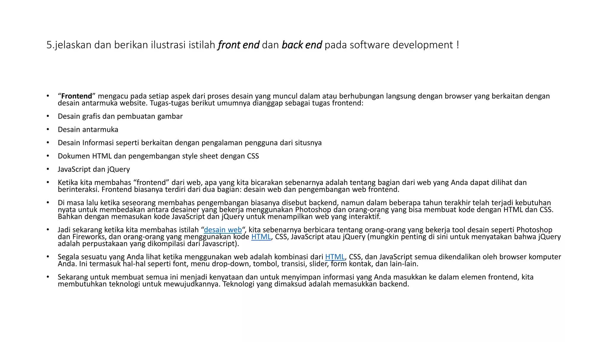 5.jelaskan dan berikan ilustrasi istilah front end dan back end pada software development !
• “Frontend” mengacu pada setiap aspek dari proses desain yang muncul dalam atau berhubungan langsung dengan browser yang berkaitan dengan
desain antarmuka website. Tugas-tugas berikut umumnya dianggap sebagai tugas frontend:
• Desain grafis dan pembuatan gambar
• Desain antarmuka
• Desain Informasi seperti berkaitan dengan pengalaman pengguna dari situsnya
• Dokumen HTML dan pengembangan style sheet dengan CSS
• JavaScript dan jQuery
• Ketika kita membahas “frontend” dari web, apa yang kita bicarakan sebenarnya adalah tentang bagian dari web yang Anda dapat dilihat dan
berinteraksi. Frontend biasanya terdiri dari dua bagian: desain web dan pengembangan web frontend.
• Di masa lalu ketika seseorang membahas pengembangan biasanya disebut backend, namun dalam beberapa tahun terakhir telah terjadi kebutuhan
nyata untuk membedakan antara desainer yang bekerja menggunakan Photoshop dan orang-orang yang bisa membuat kode dengan HTML dan CSS.
Bahkan dengan memasukan kode JavaScript dan jQuery untuk menampilkan web yang interaktif.
• Jadi sekarang ketika kita membahas istilah “desain web“, kita sebenarnya berbicara tentang orang-orang yang bekerja tool desain seperti Photoshop
dan Fireworks, dan orang-orang yang menggunakan kode HTML, CSS, JavaScript atau jQuery (mungkin penting di sini untuk menyatakan bahwa jQuery
adalah perpustakaan yang dikompilasi dari Javascript).
• Segala sesuatu yang Anda lihat ketika menggunakan web adalah kombinasi dari HTML, CSS, dan JavaScript semua dikendalikan oleh browser komputer
Anda. Ini termasuk hal-hal seperti font, menu drop-down, tombol, transisi, slider, form kontak, dan lain-lain.
• Sekarang untuk membuat semua ini menjadi kenyataan dan untuk menyimpan informasi yang Anda masukkan ke dalam elemen frontend, kita
membutuhkan teknologi untuk mewujudkannya. Teknologi yang dimaksud adalah memasukkan backend.
 