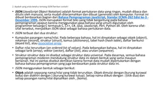 2. Apakah yang anda ketahui tentang JSON?berikan contoh!
• JSON (JavaScript Object Notation) adalah format pertukaran data yang ringan, mudah dibaca dan
ditulis oleh manusia, serta mudah diterjemahkan dan dibuat (generate) oleh komputer. Format ini
dibuat berdasarkan bagian dari Bahasa Pemprograman JavaScript, Standar ECMA-262 Edisi ke-3 -
Desember 1999. JSON merupakan format teks yang tidak bergantung pada bahasa
pemprograman apapun karena menggunakan gaya bahasa yang umum digunakan oleh
programmer keluarga C termasuk C, C++, C#, Java, JavaScript, Perl, Python dll. Oleh karena sifat-
sifat tersebut, menjadikan JSON ideal sebagai bahasa pertukaran-data.
• JSON terbuat dari dua struktur:
• Kumpulan pasangan nama/nilai. Pada beberapa bahasa, hal ini dinyatakan sebagai objek (object),
rekaman (record), struktur (struct), kamus (dictionary), tabel hash (hash table), daftar berkunci
(keyed list), atau associative array.
• Daftar nilai terurutkan (an ordered list of values). Pada kebanyakan bahasa, hal ini dinyatakan
sebagai larik (array), vektor (vector), daftar (list), atau urutan (sequence).
• Struktur-struktur data ini disebut sebagai struktur data universal. Pada dasarnya, semua bahasa
pemprograman moderen mendukung struktur data ini dalam bentuk yang sama maupun
berlainan. Hal ini pantas disebut demikian karena format data mudah dipertukarkan dengan
bahasa-bahasa pemprograman yang juga berdasarkan pada struktur data ini.
• JSON menggunakan bentuk sebagai berikut:
• Objek adalah sepasang nama/nilai yang tidak terurutkan. Objek dimulai dengan (kurung kurawal
buka) dan diakhiri dengan } (kurung kurawal tutup). Setiap nama diikuti dengan : (titik dua) dan
setiap pasangan nama/nilai dipisahkan oleh , (koma).
 
