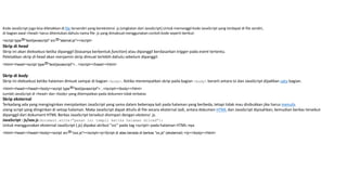 Kode JavaScript juga bisa diletakkan di file tersendiri yang berekstensi .js (singkatan dari JavaScript).Untuk memanggil kode JavaScript yang terdapat di file sendiri,
di bagian awal <head> harus ditentukan dahulu nama file .js yang dimaksud menggunakan contoh kode seperti berikut:
<script type="text/javascript" src="alamat.js"></script>
Skrip di head
Skrip ini akan dieksekusi ketika dipanggil (biasanya berbentuk function) atau dipanggil berdasarkan trigger pada event tertentu.
Peletakkan skrip di head akan menjamin skrip dimuat terlebih dahulu sebelum dipanggil.
<html><head><script type="text/javascript">...</script></head></html>
Skrip di body
Skrip ini dieksekusi ketika halaman dimuat sampai di bagian <body>. Ketika menempatkan skrip pada bagian <body> berarti antara isi dan JavaScript dijadikan satu bagian.
<html><head></head><body><script type="text/javascript">...</script></body></html>
Jumlah JavaScript di <head> dan <body> yang ditempatkan pada dokumen tidak terbatas
Skrip eksternal
Terkadang ada yang menginginkan menjalankan JavaScript yang sama dalam beberapa kali pada halaman yang berbeda, tetapi tidak mau disibukkan jika harus menulis
ulang script yang diinginkan di setiap halaman. Maka JavaScript dapat ditulis di file secara eksternal Jadi, antara dokumen HTML dan JavaScript dipisahkan, kemudian berkas tersebut
dipanggil dari dokument HTML Berkas JavaScript tersebut disimpan dengan ekstensi .js.
JavaScript : js/xxx.js document.write("pesan ini tampil ketika halaman diload");
Untuk menggunakan eksternal JavaScript (.js) dipakai atribut "src" pada tag <script> pada halaman HTML-nya
<html><head></head><body><script src="xxx.js"></script><p>Script di atas berada di berkas "xx.js" (eksternal) </p></body></html>
 