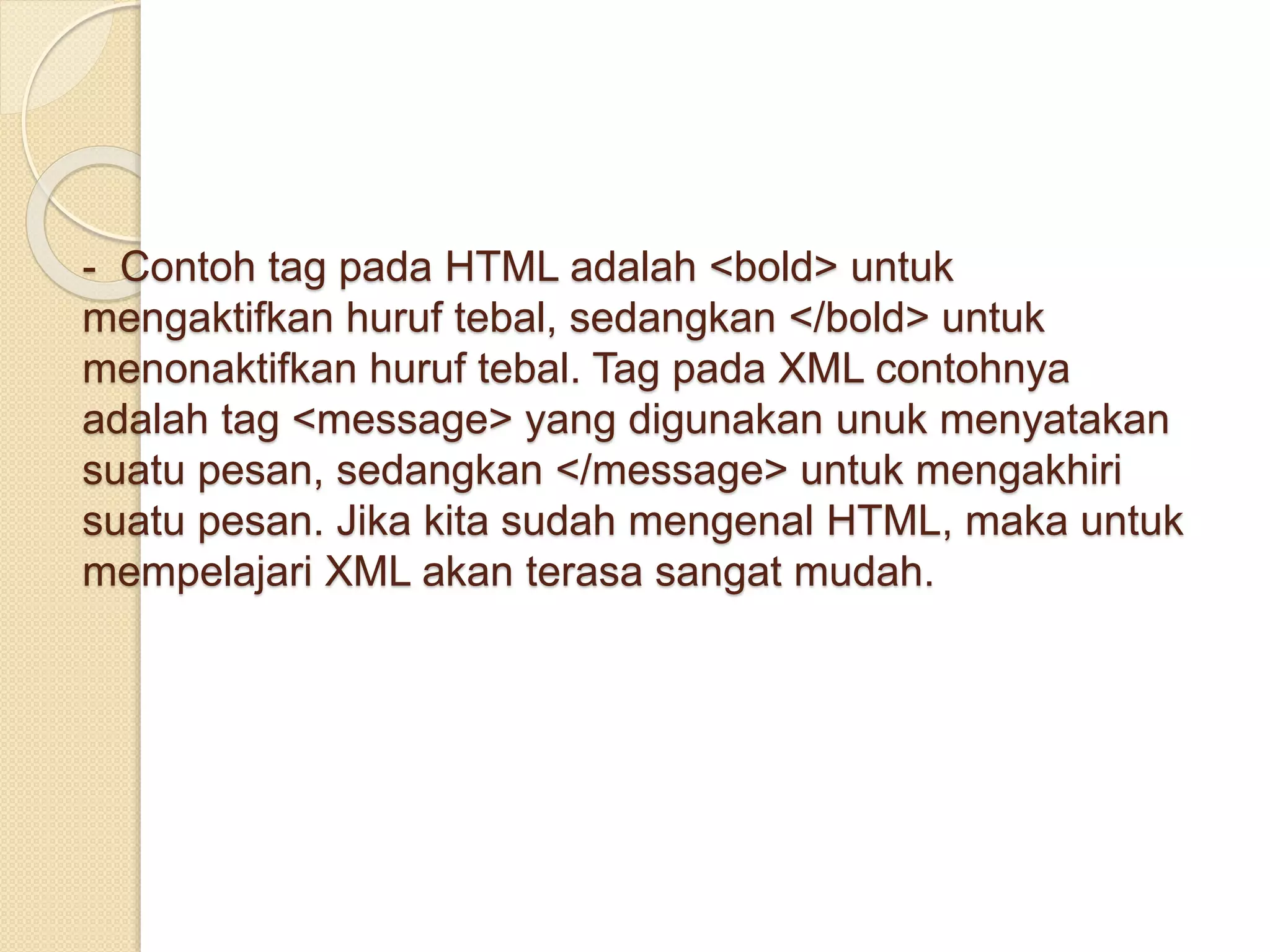 - Contoh tag pada HTML adalah <bold> untuk
mengaktifkan huruf tebal, sedangkan </bold> untuk
menonaktifkan huruf tebal. Tag pada XML contohnya
adalah tag <message> yang digunakan unuk menyatakan
suatu pesan, sedangkan </message> untuk mengakhiri
suatu pesan. Jika kita sudah mengenal HTML, maka untuk
mempelajari XML akan terasa sangat mudah.
 