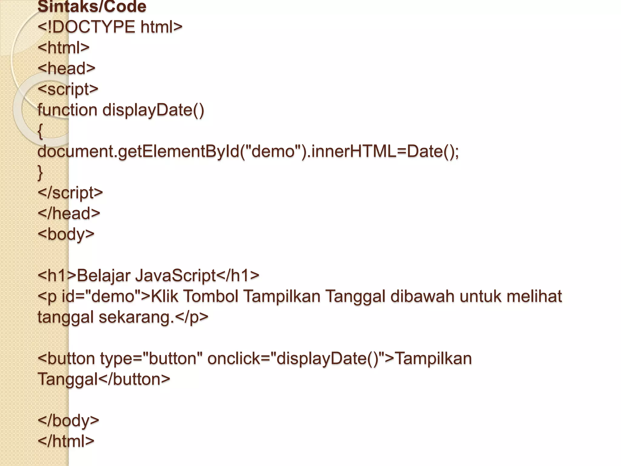 Sintaks/Code
<!DOCTYPE html>
<html>
<head>
<script>
function displayDate()
{
document.getElementById("demo").innerHTML=Date();
}
</script>
</head>
<body>
<h1>Belajar JavaScript</h1>
<p id="demo">Klik Tombol Tampilkan Tanggal dibawah untuk melihat
tanggal sekarang.</p>
<button type="button" onclick="displayDate()">Tampilkan
Tanggal</button>
</body>
</html>
 