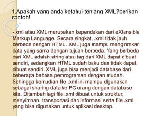 - xml atau XML merupakan kependekan dari eXtensible
Markup Language. Secara singkat, .xml tidak jauh
berbeda dengan HTML. XML juga mampu mengirimkan
data yang sama dengan tujuan berbeda. Yang berbeda
dari XML adalah string atau tag dari XML dapat dibuat
sendiri, sedangkan HTML sudah baku dan tidak dapat
dibuat sendiri. XML juga bisa menjadi database dari
beberapa bahasa pemrograman dengan mudah.
Sehingga kemudian file .xml ini mampu digunakan
sebagai sharing data ke PC orang dengan database
kita. Ditambah lagi file .xml dibuat untuk struktur,
menyimpan, transportasi dan informasi serta file .xml
yang bisa digunakan untuk aplikasi desktop.
1.Apakah yang anda ketahui tentang XML?berikan
contoh!
 