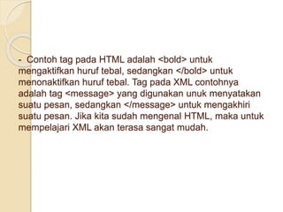 - Contoh tag pada HTML adalah <bold> untuk
mengaktifkan huruf tebal, sedangkan </bold> untuk
menonaktifkan huruf tebal. Tag pada XML contohnya
adalah tag <message> yang digunakan unuk menyatakan
suatu pesan, sedangkan </message> untuk mengakhiri
suatu pesan. Jika kita sudah mengenal HTML, maka untuk
mempelajari XML akan terasa sangat mudah.
 