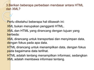 3.Berikan beberapa perbedaan mendasar antara HTML
dan XML?
Perlu diketahui beberapa hal dibawah ini:
XML bukan merupakan pengganti HTML.
XML dan HTML yang dirancang dengan tujuan yang
berbeda:
XML dirancang untuk transportasi dan menyimpan data,
dengan fokus pada apa data.
HTML dirancang untuk menampilkan data, dengan fokus
pada bagaimana data terlihat.
HTML adalah tentang menampilkan informasi, sedangkan
XML adalah membawa informasi tentang.
 