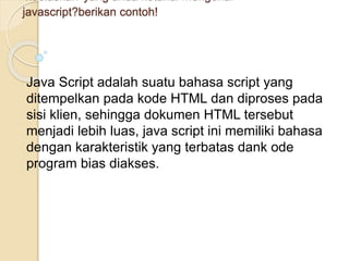4.Jelaskan yang anda ketahui mengenai
javascript?berikan contoh!
Java Script adalah suatu bahasa script yang
ditempelkan pada kode HTML dan diproses pada
sisi klien, sehingga dokumen HTML tersebut
menjadi lebih luas, java script ini memiliki bahasa
dengan karakteristik yang terbatas dank ode
program bias diakses.
 