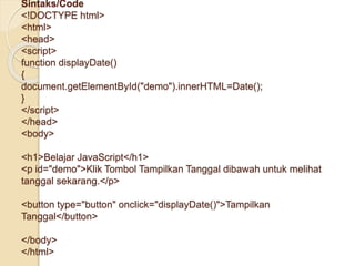 Sintaks/Code
<!DOCTYPE html>
<html>
<head>
<script>
function displayDate()
{
document.getElementById("demo").innerHTML=Date();
}
</script>
</head>
<body>
<h1>Belajar JavaScript</h1>
<p id="demo">Klik Tombol Tampilkan Tanggal dibawah untuk melihat
tanggal sekarang.</p>
<button type="button" onclick="displayDate()">Tampilkan
Tanggal</button>
</body>
</html>
 