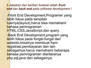 5.Jelaskan dan berikan ilustrasi istilah front
end dan back end pada software development !
-Front End Development,Programer yang
lebih fokus pada tampilan
luarnya(layout),harus bisa memahami
bahasa pemrograman
HTML,CSS,JavaScript,dan query.
-Back End Development,program yang
lebih fokus pada fungsi-fungsi dari
website,misalnya membuat frpm
registrasi,pembayaran dan lain
sebagainya.harus memahami beberapa
bahasa pemrograman diantaranya
php,sql,java dan sebagainya.
 