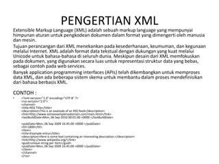 PENGERTIAN XML
Extensible Markup Language (XML) adalah sebuah markup language yang mempunyai
himpunan aturan untuk pengkodean dokumen dalam format yang dimengerti oleh manusia
dan mesin.
Tujuan perancangan dari XML menekankan pada kesederhanaan, keumuman, dan kegunaan
melalui Internet. XML adalah format data tekstual dengan dukungan yang kuat melalui
Unicode untuk bahasa-bahasa di seluruh dunia. Meskipun desain dari XML memfokuskan
pada dokumen, yang digunakan secara luas untuk representasi struktur data yang bebas,
sebagai contoh pada web services.
Banyak application programming interfaces (APIs) telah dikembangkan untuk memproses
data XML, dan ada beberapa sistem skema untuk membantu dalam proses mendefinisikan
dari bahasa berbasis XML.
CONTOH :
• <?xml version="1.0" encoding="UTF-8" ?>
<rss version="2.0">
<channel>
<title>RSS Title</title>
<description>This is an example of an RSS feed</description>
<link>http://www.someexamplerssdomain.com/main.html</link>
<lastBuildDate>Mon, 06 Sep 2010 00:01:00 +0000 </lastBuildDate>
<pubDate>Mon, 06 Sep 2009 16:45:00 +0000 </pubDate>
<ttl>1800</ttl>
<item>
<title>Example entry</title>
<description>Here is some text containing an interesting description.</description>
<link>http://www.wikipedia.org/</link>
<guid>unique string per item</guid>
<pubDate>Mon, 06 Sep 2009 16:45:00 +0000 </pubDate>
</item>
</channel>
</rss>
 