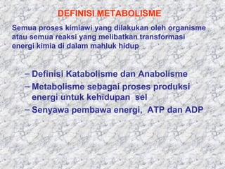 – Definisi Katabolisme dan Anabolisme
– Metabolisme sebagai proses produksi
energi untuk kehidupan sel
– Senyawa pembawa energi, ATP dan ADP
DEFINISI METABOLISME
Semua proses kimiawi yang dilakukan oleh organisme
atau semua reaksi yang melibatkan transformasi
energi kimia di dalam mahluk hidup
 