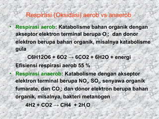 Respirasi (Oksidasi) aerob vs anaerob
• Respirasi aerob: Katabolisme bahan organik dengan
akseptor elektron terminal berupa O2; dan donor
elektron berupa bahan organik, misalnya katabolisme
gula
C6H12O6 + 6O2 → 6CO2 + 6H2O + energi
Efisiensi respirasi aerob 55 %
• Respirasi anaerob: Katabolisme dengan akseptor
elektron terminal berupa NO3, SO4, senyawa organik
fumarate, dan CO2; dan donor elektron berupa bahan
organik, misalnya, bakteri metanogen
4H2 + CO2 → CH4 + 2H2O
 