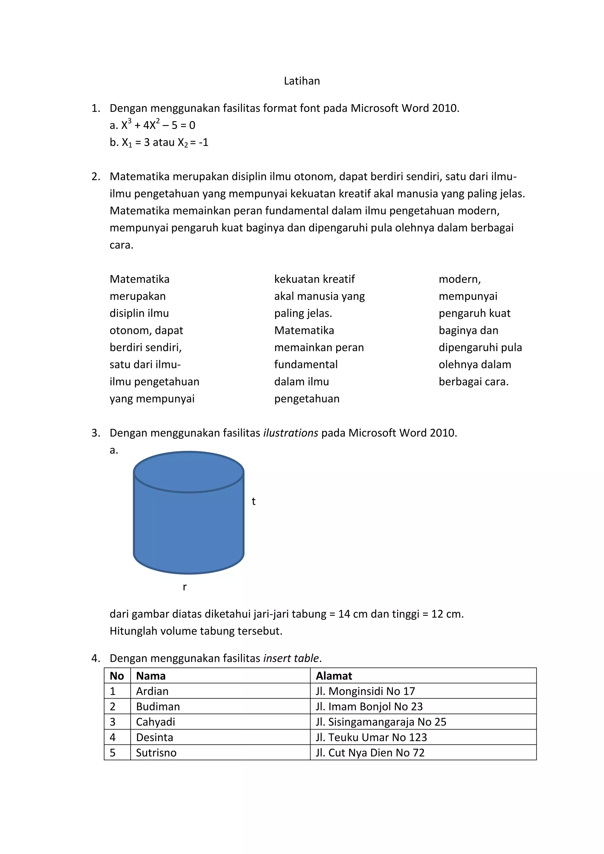 Latihan
1. Dengan menggunakan fasilitas format font pada Microsoft Word 2010.
a. X3
+ 4X2
– 5 = 0
b. X1 = 3 atau X2 = -1
2. Matematika merupakan disiplin ilmu otonom, dapat berdiri sendiri, satu dari ilmu-
ilmu pengetahuan yang mempunyai kekuatan kreatif akal manusia yang paling jelas.
Matematika memainkan peran fundamental dalam ilmu pengetahuan modern,
mempunyai pengaruh kuat baginya dan dipengaruhi pula olehnya dalam berbagai
cara.
Matematika
merupakan
disiplin ilmu
otonom, dapat
berdiri sendiri,
satu dari ilmu-
ilmu pengetahuan
yang mempunyai
kekuatan kreatif
akal manusia yang
paling jelas.
Matematika
memainkan peran
fundamental
dalam ilmu
pengetahuan
modern,
mempunyai
pengaruh kuat
baginya dan
dipengaruhi pula
olehnya dalam
berbagai cara.
3. Dengan menggunakan fasilitas ilustrations pada Microsoft Word 2010.
a.
t
r
dari gambar diatas diketahui jari-jari tabung = 14 cm dan tinggi = 12 cm.
Hitunglah volume tabung tersebut.
4. Dengan menggunakan fasilitas insert table.
No Nama Alamat
1 Ardian Jl. Monginsidi No 17
2 Budiman Jl. Imam Bonjol No 23
3 Cahyadi Jl. Sisingamangaraja No 25
4 Desinta Jl. Teuku Umar No 123
5 Sutrisno Jl. Cut Nya Dien No 72
 