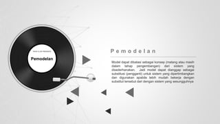 Model dapat dibatasi sebagai konsep (matang atau masih
dalam tahap pengembangan) dari sistem yang
disederhanakan. Jadi model dapat dianggap sebagai
substitusi (pengganti) untuk sistem yang dipertimbangkan
dan digunakan apabila lebih mudah bekerja dengan
substitut tersebut dari dengan sistem yang sesungguhnya
P e m o d e l a n
Pemodelan
 