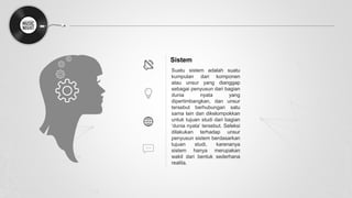 Sistem
Suatu sistem adalah suatu
kumpulan dari komponen
atau unsur yang dianggap
sebagai penyusun dari bagian
dunia nyata yang
dipertimbangkan, dan unsur
tersebut berhubungan satu
sama lain dan dikelompokkan
untuk tujuan studi dari bagian
‘dunia nyata’ tersebut. Seleksi
dilakukan terhadap unsur
penyusun sistem berdasarkan
tujuan studi, karenanya
sistem hanya merupakan
wakil dari bentuk sederhana
realita.
 
