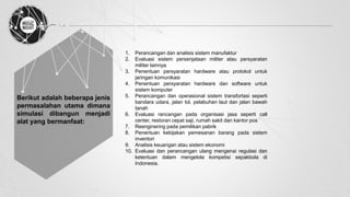 Berikut adalah beberapa jenis
permasalahan utama dimana
simulasi dibangun menjadi
alat yang bermanfaat:
1. Perancangan dan analisis sistem manufaktur
2. Evaluasi sistem persenjataan militer atau persyaratan
militer lainnya
3. Penentuan persyaratan hardware atau protokol untuk
jaringan komunikasi
4. Penentuan persyaratan hardware dan software untuk
sistem komputer
5. Perancangan dan operasional sistem transfortasi seperti
bandara udara, jalan tol, pelabuhan laut dan jalan bawah
tanah
6. Evaluasi rancangan pada organisasi jasa seperti call
center, restoran cepat saji, rumah sakit dan kantor pos
7. Reenginering pada pemilikan pabrik
8. Penentuan kebijakan pemesanan barang pada sistem
inventori
9. Analisis keuangan atau sistem ekonomi
10. Evaluasi dan perancangan ulang mengenai regulasi dan
ketentuan dalam mengelola kompetisi sepakbola di
Indonesia.
 