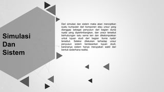 Simulasi
Dan
Sistem
Dari simulasi dan sistem maka akan menciptkan
suatu kumpulan dari komponen atau unsur yang
dianggap sebagai penyusun dari bagian dunia
nyata yang dipertimbangkan, dan unsur tersebut
berhubungan satu sama lain dan dikelompokkan
untuk tujuan studi dari bagian ‘dunia nyata’
tersebut. Seleksi dilakukan terhadap unsur
penyusun sistem berdasarkan tujuan studi,
karenanya sistem hanya merupakan wakil dari
bentuk sederhana realita.
 