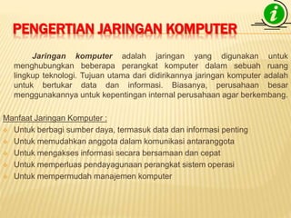 PENGERTIAN JARINGAN KOMPUTER 
Jaringan komputer adalah jaringan yang digunakan untuk 
menghubungkan beberapa perangkat komputer dalam sebuah ruang 
lingkup teknologi. Tujuan utama dari didirikannya jaringan komputer adalah 
untuk bertukar data dan informasi. Biasanya, perusahaan besar 
menggunakannya untuk kepentingan internal perusahaan agar berkembang. 
Manfaat Jaringan Komputer : 
 Untuk berbagi sumber daya, termasuk data dan informasi penting 
 Untuk memudahkan anggota dalam komunikasi antaranggota 
 Untuk mengakses informasi secara bersamaan dan cepat 
 Untuk memperluas pendayagunaan perangkat sistem operasi 
 Untuk mempermudah manajemen komputer 
 